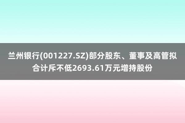 兰州银行(001227.SZ)部分股东、董事及高管拟合计斥不低2693.61万元增持股份