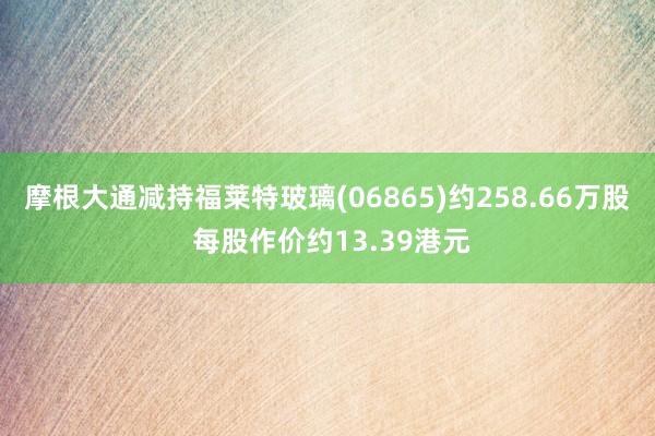 摩根大通减持福莱特玻璃(06865)约258.66万股 每股作价约13.39港元