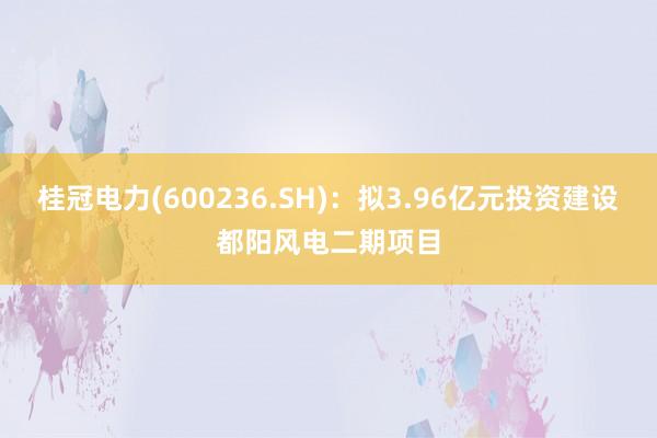 桂冠电力(600236.SH)：拟3.96亿元投资建设都阳风电二期项目