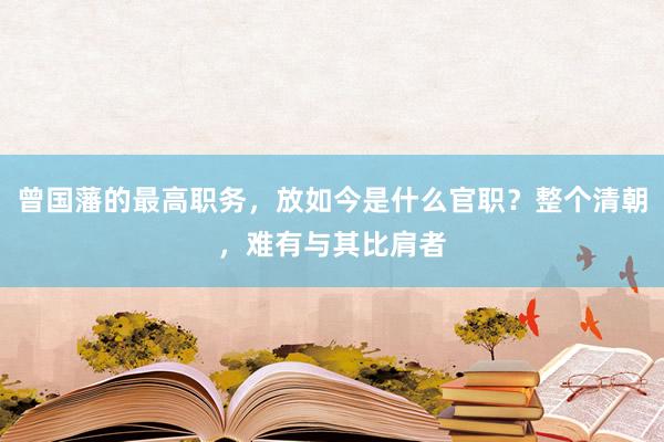 曾国藩的最高职务，放如今是什么官职？整个清朝，难有与其比肩者