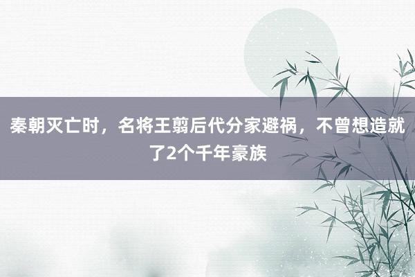 秦朝灭亡时，名将王翦后代分家避祸，不曾想造就了2个千年豪族