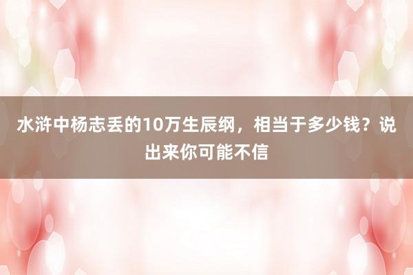 水浒中杨志丢的10万生辰纲，相当于多少钱？说出来你可能不信