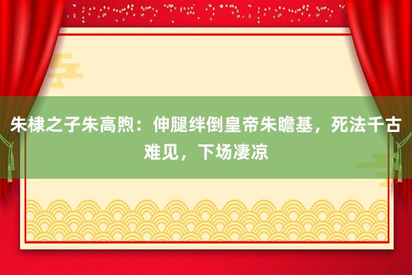 朱棣之子朱高煦：伸腿绊倒皇帝朱瞻基，死法千古难见，下场凄凉