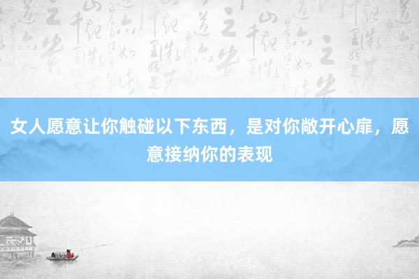 女人愿意让你触碰以下东西，是对你敞开心扉，愿意接纳你的表现