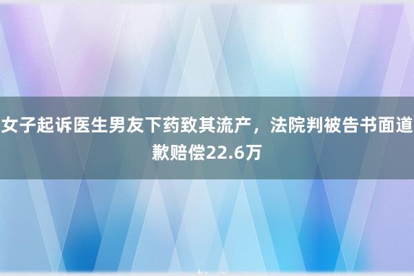 女子起诉医生男友下药致其流产，法院判被告书面道歉赔偿22.6万