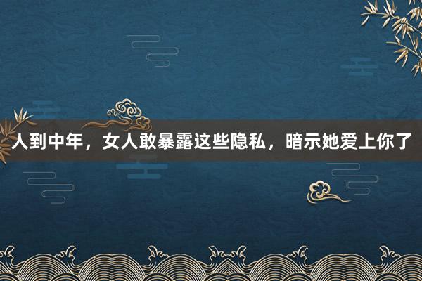 人到中年，女人敢暴露这些隐私，暗示她爱上你了