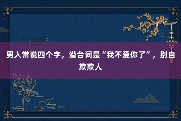 男人常说四个字，潜台词是“我不爱你了”，别自欺欺人