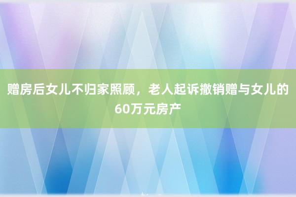 赠房后女儿不归家照顾，老人起诉撤销赠与女儿的60万元房产