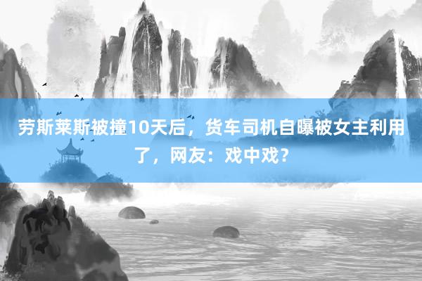 劳斯莱斯被撞10天后，货车司机自曝被女主利用了，网友：戏中戏？