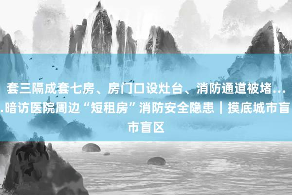 套三隔成套七房、房门口设灶台、消防通道被堵……暗访医院周边“短租房”消防安全隐患｜摸底城市盲区