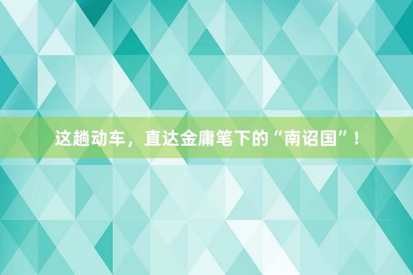 这趟动车，直达金庸笔下的“南诏国”！