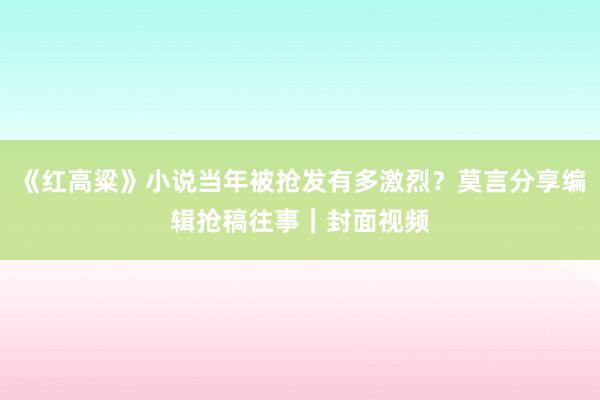 《红高粱》小说当年被抢发有多激烈？莫言分享编辑抢稿往事｜封面视频