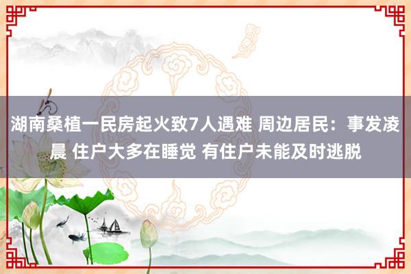 湖南桑植一民房起火致7人遇难 周边居民：事发凌晨 住户大多在睡觉 有住户未能及时逃脱