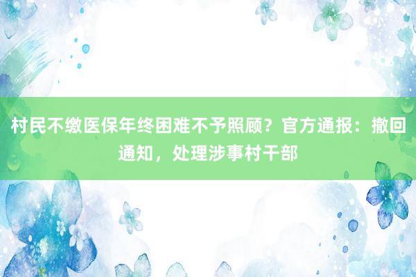 村民不缴医保年终困难不予照顾？官方通报：撤回通知，处理涉事村干部