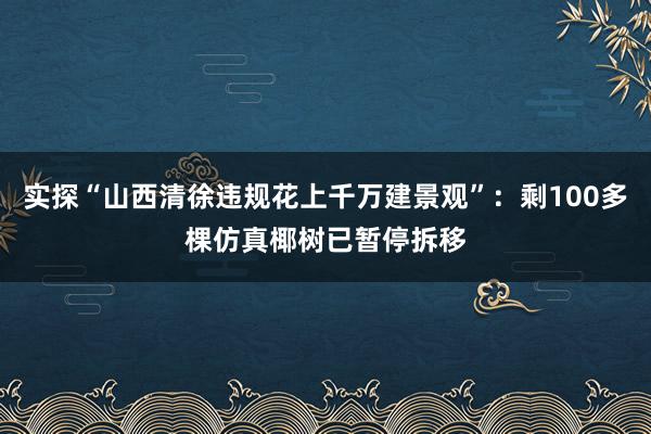 实探“山西清徐违规花上千万建景观”：剩100多棵仿真椰树已暂停拆移