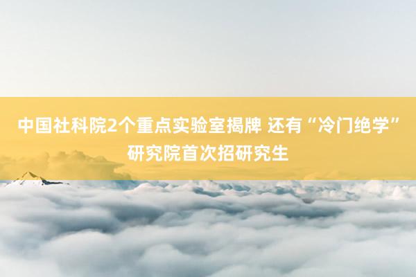 中国社科院2个重点实验室揭牌 还有“冷门绝学”研究院首次招研究生