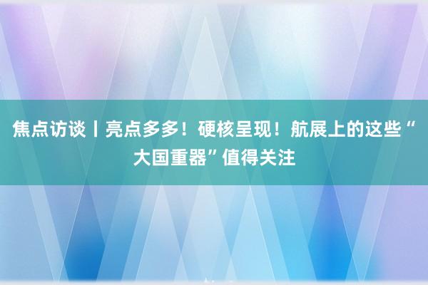 焦点访谈丨亮点多多！硬核呈现！航展上的这些“大国重器”值得关注