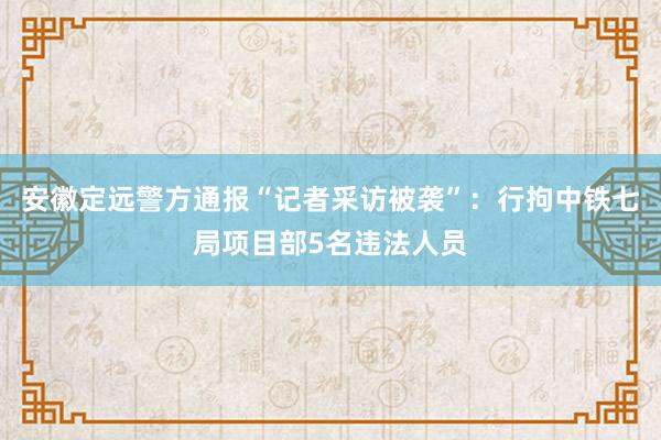 安徽定远警方通报“记者采访被袭”：行拘中铁七局项目部5名违法人员