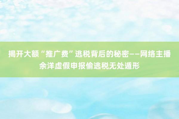 揭开大额“推广费”逃税背后的秘密——网络主播余洋虚假申报偷逃税无处遁形