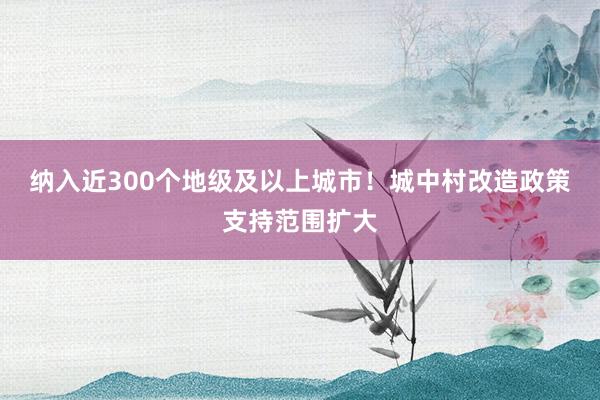 纳入近300个地级及以上城市！城中村改造政策支持范围扩大