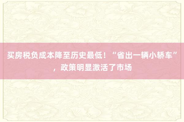 买房税负成本降至历史最低！“省出一辆小轿车”，政策明显激活了市场