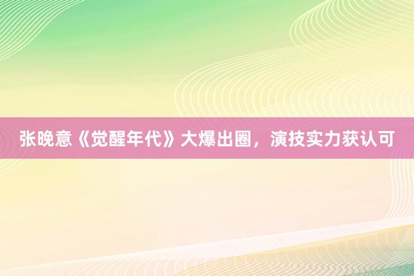 张晚意《觉醒年代》大爆出圈，演技实力获认可