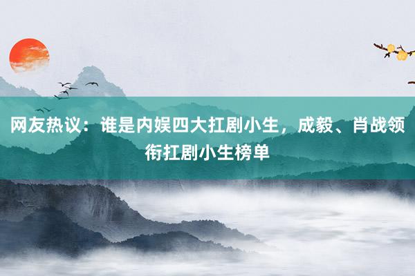 网友热议：谁是内娱四大扛剧小生，成毅、肖战领衔扛剧小生榜单