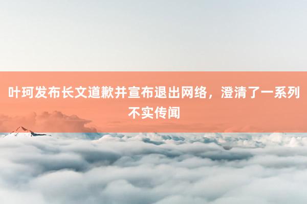 叶珂发布长文道歉并宣布退出网络，澄清了一系列不实传闻