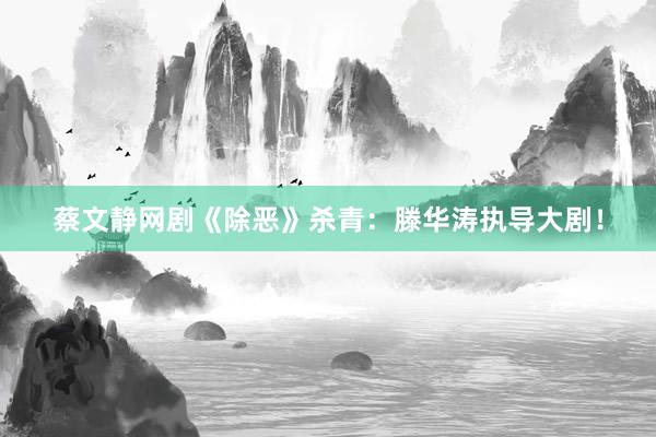 蔡文静网剧《除恶》杀青：滕华涛执导大剧！