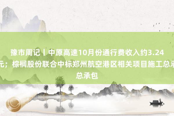 豫市周记丨中原高速10月份通行费收入约3.24亿元；棕榈股份联合中标郑州航空港区相关项目施工总承包