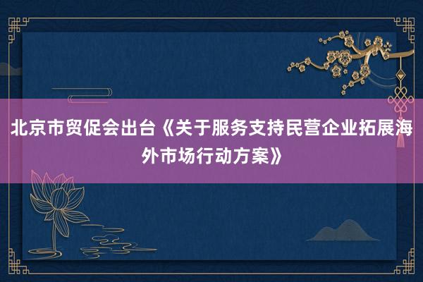 北京市贸促会出台《关于服务支持民营企业拓展海外市场行动方案》