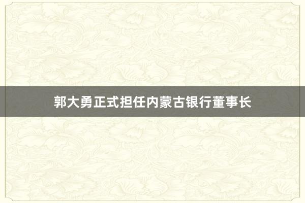 郭大勇正式担任内蒙古银行董事长