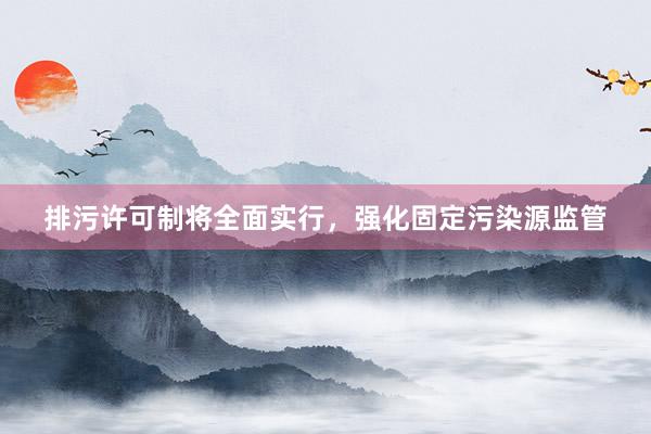 排污许可制将全面实行，强化固定污染源监管