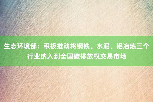 生态环境部：积极推动将钢铁、水泥、铝冶炼三个行业纳入到全国碳排放权交易市场