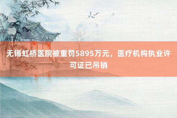 无锡虹桥医院被重罚5895万元，医疗机构执业许可证已吊销