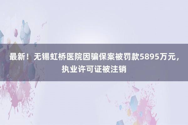 最新！无锡虹桥医院因骗保案被罚款5895万元，执业许可证被注销