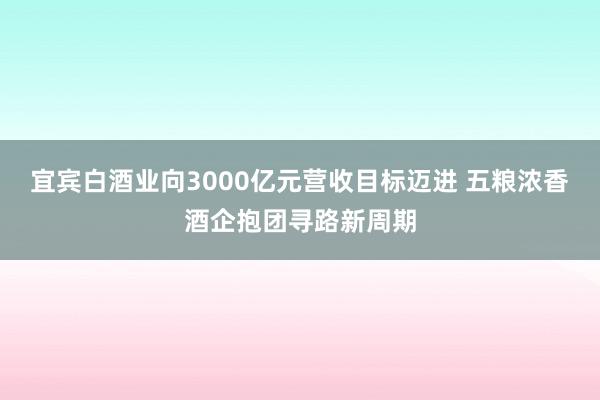 宜宾白酒业向3000亿元营收目标迈进 五粮浓香酒企抱团寻路新周期