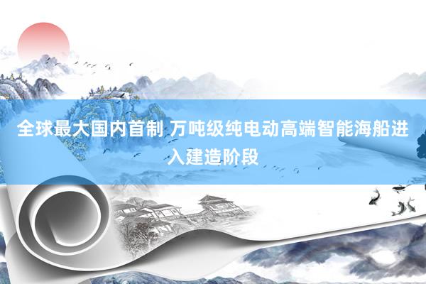 全球最大国内首制 万吨级纯电动高端智能海船进入建造阶段