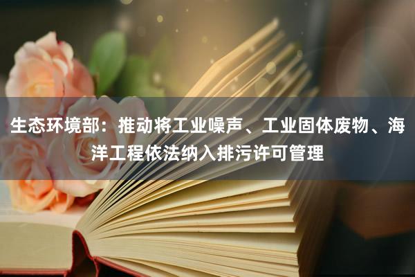 生态环境部：推动将工业噪声、工业固体废物、海洋工程依法纳入排污许可管理