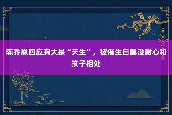 陈乔恩回应胸大是“天生”，被催生自曝没耐心和孩子相处