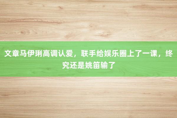 文章马伊琍高调认爱，联手给娱乐圈上了一课，终究还是姚笛输了