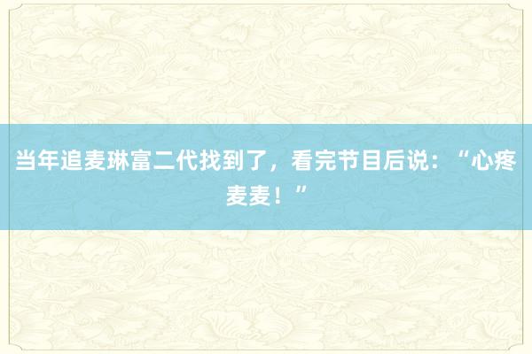 当年追麦琳富二代找到了，看完节目后说：“心疼麦麦！”