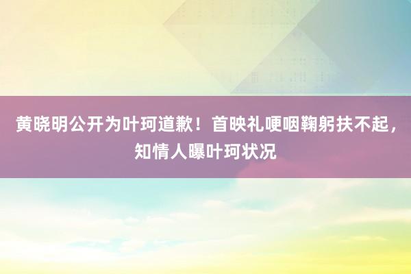 黄晓明公开为叶珂道歉！首映礼哽咽鞠躬扶不起，知情人曝叶珂状况