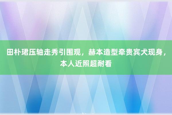 田朴珺压轴走秀引围观，赫本造型牵贵宾犬现身，本人近照超耐看