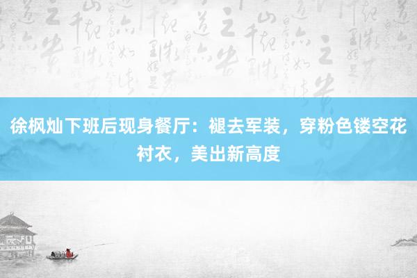 徐枫灿下班后现身餐厅：褪去军装，穿粉色镂空花衬衣，美出新高度