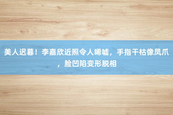 美人迟暮！李嘉欣近照令人唏嘘，手指干枯像凤爪，脸凹陷变形脱相