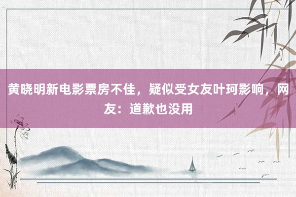 黄晓明新电影票房不佳，疑似受女友叶珂影响，网友：道歉也没用