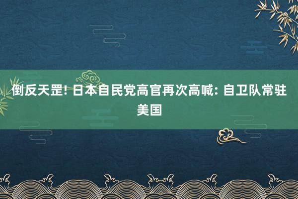 倒反天罡! 日本自民党高官再次高喊: 自卫队常驻美国