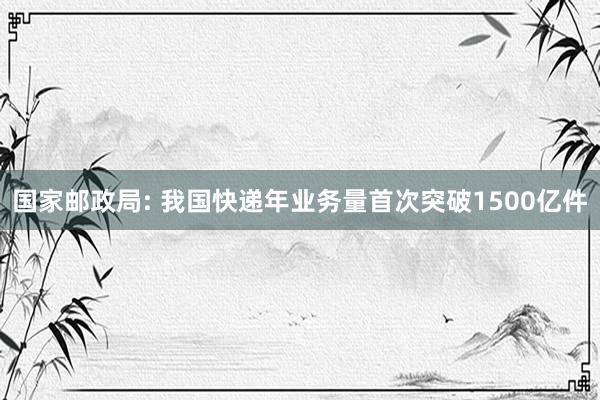 国家邮政局: 我国快递年业务量首次突破1500亿件