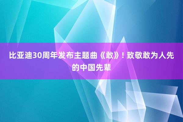 比亚迪30周年发布主题曲《敢》! 致敬敢为人先的中国先辈